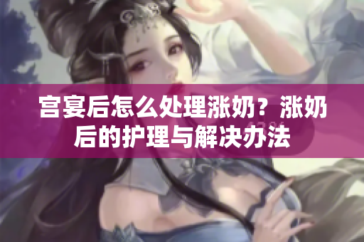 宫宴后怎么处理涨奶？涨奶后的护理与解决办法