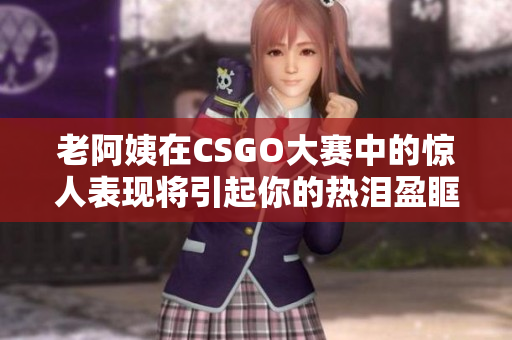 老阿姨在CSGO大赛中的惊人表现将引起你的热泪盈眶 老阿姨在CSGO大赛中的惊人表现将引起你的热泪盈眶