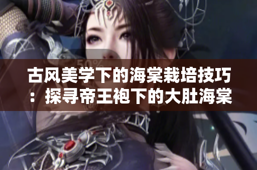古风美学下的海棠栽培技巧:探寻帝王袍下的大肚海棠 古风美学下的海棠栽培技巧:探寻帝王袍下的大肚海棠