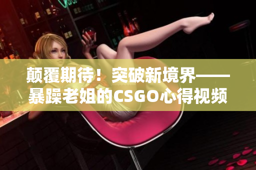 颠覆期待!突破新境界——暴躁老姐的CSGO心得视频分享 颠覆期待!突破新境界——暴躁老姐的CSGO心得视频分享