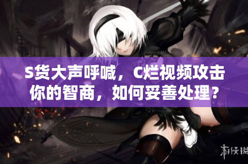 S货大声呼喊,C烂视频攻击你的智商,如何妥善处理? S货大声呼喊,C烂视频攻击你的智商,如何妥善处理?
