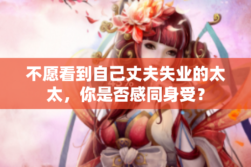 不愿看到自己丈夫失业的太太,你是否感同身受? 不愿看到自己丈夫失业的太太,你是否感同身受?