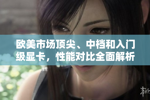 欧美市场顶尖、中档和入门级显卡,性能对比全面解析 欧美市场顶尖、中档和入门级显卡,性能对比全面解析