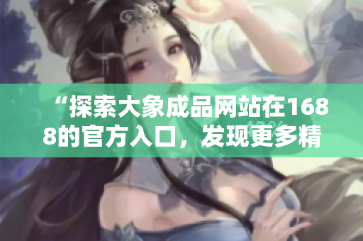 “探索大象成品网站在1688的官方入口，发现更多精彩！”