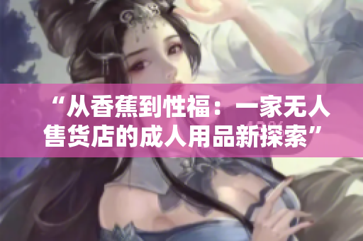 “从香蕉到性福：一家无人售货店的成人用品新探索”