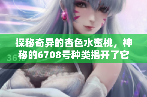 探秘奇异的杏色水蜜桃，神秘的6708号种类揭开了它的面纱
