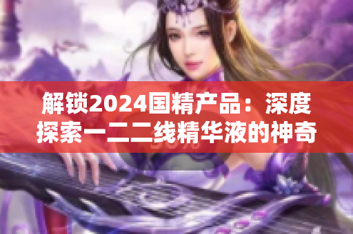 解锁2024国精产品:深度探索一二二线精华液的神奇力量 解锁2024国精产品:深度探索一二二线精华液的神奇力量