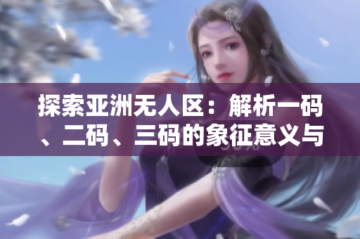 探索亚洲无人区:解析一码、二码、三码的象征意义与地理涵义 探索亚洲无人区:解析一码、二码、三码的象征意义与地理涵义