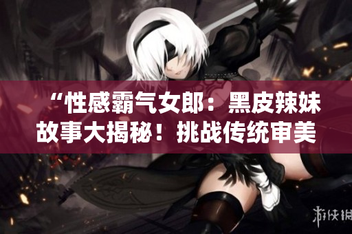 “性感霸气女郎：黑皮辣妹故事大揭秘！挑战传统审美，勇敢追求自我风格！”