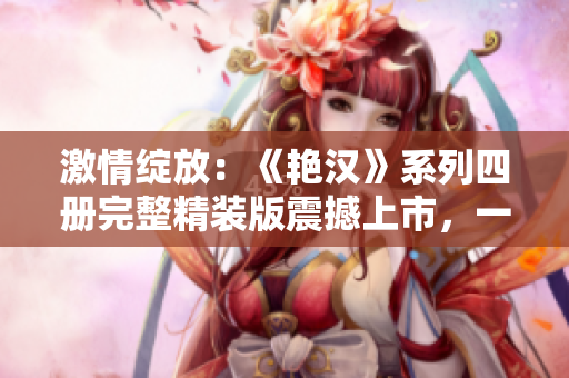激情绽放:《艳汉》系列四册完整精装版震撼上市,一部纷扰情感的绝佳力作! 激情绽放:《艳汉》系列四册完整精装版震撼上市,一部纷扰情感的绝佳力作!