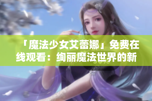 「魔法少女艾蕾娜」免费在线观看:绚丽魔法世界的新篇章 「魔法少女艾蕾娜」免费在线观看:绚丽魔法世界的新篇章