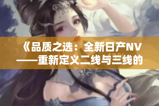 《品质之选:全新日产NV——重新定义二线与三线的标杆》 《品质之选:全新日产NV——重新定义二线与三线的标杆》