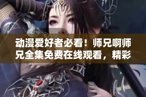 动漫爱好者必看!师兄啊师兄全集免费在线观看,精彩内容不容错过! 动漫爱好者必看!师兄啊师兄全集免费在线观看,精彩内容不容错过!