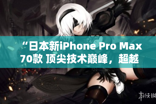 “日本新iPhone Pro Max 70款 顶尖技术巅峰,超越期待!” “日本新iPhone Pro Max 70款 顶尖技术巅峰,超越期待!”