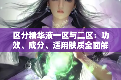 区分精华液一区与二区:功效、成分、适用肤质全面解析 区分精华液一区与二区:功效、成分、适用肤质全面解析