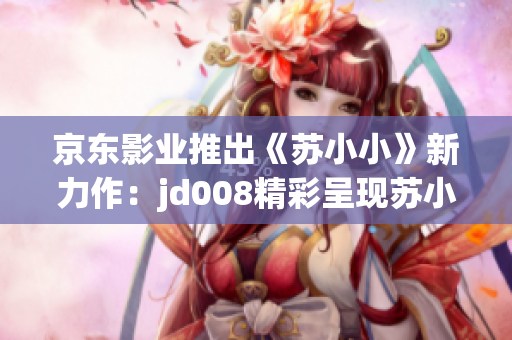 京东影业推出《苏小小》新力作:jd008精彩呈现苏小小的全新故事! 京东影业推出《苏小小》新力作:jd008精彩呈现苏小小的全新故事!