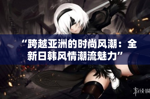 “跨越亚洲的时尚风潮:全新日韩风情潮流魅力” “跨越亚洲的时尚风潮:全新日韩风情潮流魅力”