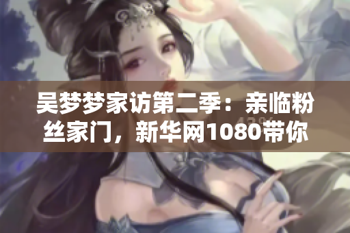 吴梦梦家访第二季:亲临粉丝家门,新华网1080带你现场感受 吴梦梦家访第二季:亲临粉丝家门,新华网1080带你现场感受