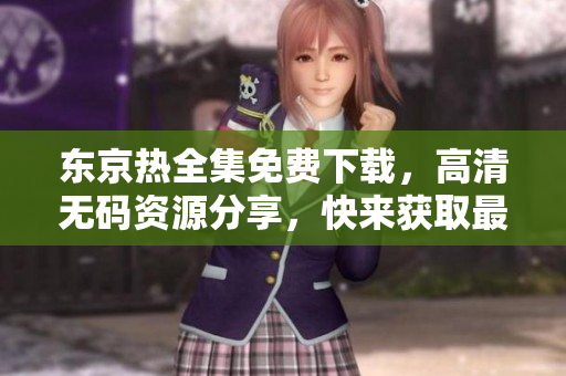 东京热全集免费下载，高清无码资源分享，快来获取最新影视资源！