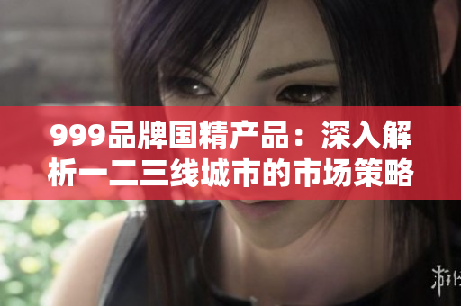 999品牌国精产品：深入解析一二三线城市的市场策略与成功之路