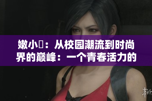 嫩小槡：从校园潮流到时尚界的巅峰：一个青春活力的故事