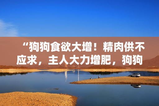 “狗狗食欲大增！精肉供不应求，主人大力增肥，狗狗健康大壮”
