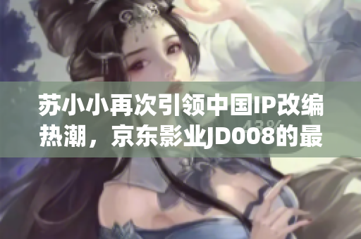 苏小小再次引领中国IP改编热潮，京东影业JD008的最新动态！
