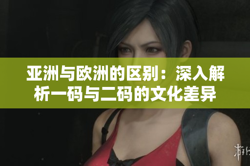 亚洲与欧洲的区别:深入解析一码与二码的文化差异 亚洲与欧洲的区别:深入解析一码与二码的文化差异