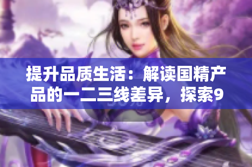 提升品质生活:解读国精产品的一二三线差异,探索999级别的精致之道 提升品质生活:解读国精产品的一二三线差异,探索999级别的精致之道