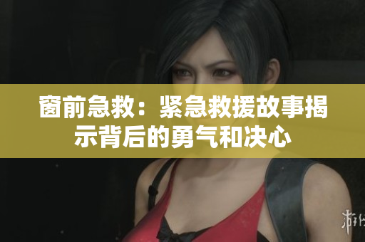窗前急救:紧急救援故事揭示背后的勇气和决心 窗前急救:紧急救援故事揭示背后的勇气和决心