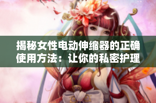 揭秘女性电动伸缩器的正确使用方法:让你的私密护理更有效 揭秘女性电动伸缩器的正确使用方法:让你的私密护理更有效