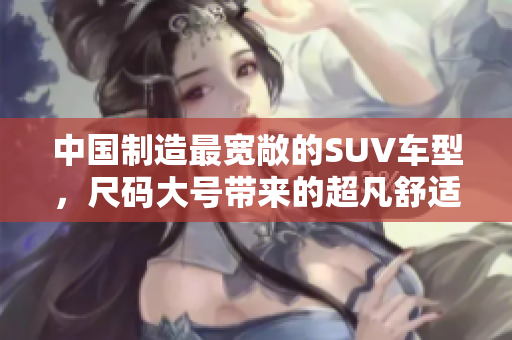 中国制造最宽敞的SUV车型,尺码大号带来的超凡舒适体验 中国制造最宽敞的SUV车型,尺码大号带来的超凡舒适体验