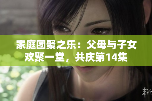 家庭团聚之乐:父母与子女欢聚一堂,共庆第14集 家庭团聚之乐:父母与子女欢聚一堂,共庆第14集