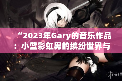 “2023年Gary的音乐作品:小蓝彩虹男的缤纷世界与旋律魅力” “2023年Gary的音乐作品:小蓝彩虹男的缤纷世界与旋律魅力”