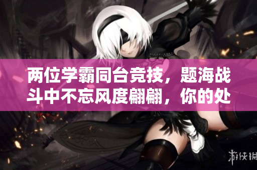 两位学霸同台竞技,题海战斗中不忘风度翩翩,你的处境如何解? 两位学霸同台竞技,题海战斗中不忘风度翩翩,你的处境如何解?