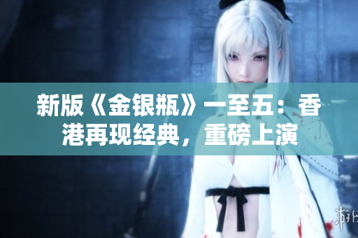 新版《金银瓶》一至五:香港再现经典,重磅上演 新版《金银瓶》一至五:香港再现经典,重磅上演
