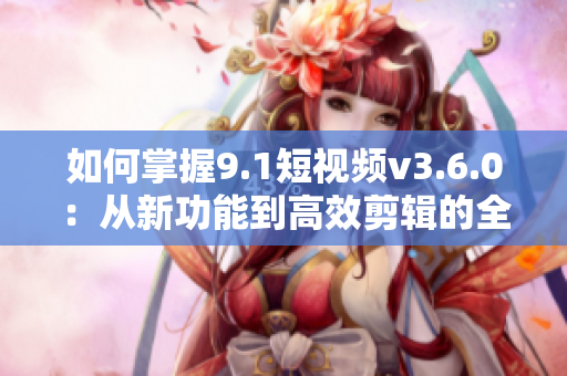 如何掌握9.1短视频v3.6.0:从新功能到高效剪辑的全面指南 如何掌握9.1短视频v3.6.0:从新功能到高效剪辑的全面指南
