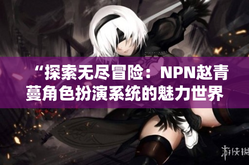 “探索无尽冒险:NPN赵青蔓角色扮演系统的魅力世界” “探索无尽冒险:NPN赵青蔓角色扮演系统的魅力世界”