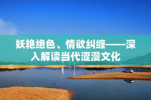 妖艳绝色、情欲纠缠——深入解读当代涩漫文化 妖艳绝色、情欲纠缠——深入解读当代涩漫文化