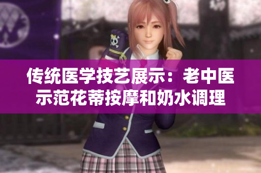 传统医学技艺展示:老中医示范花蒂按摩和奶水调理 传统医学技艺展示:老中医示范花蒂按摩和奶水调理