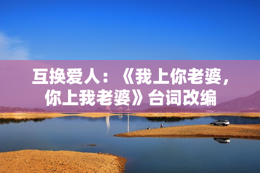 互换爱人:《我上你老婆,你上我老婆》台词改编 互换爱人:《我上你老婆,你上我老婆》台词改编