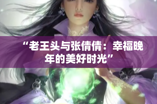 “老王头与张倩倩:幸福晚年的美好时光” “老王头与张倩倩:幸福晚年的美好时光”