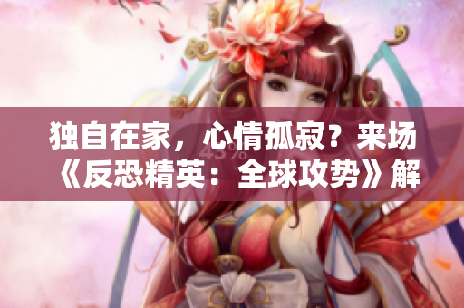 独自在家,心情孤寂?来场《反恐精英:全球攻势》解解闷! 独自在家,心情孤寂?来场《反恐精英:全球攻势》解解闷!