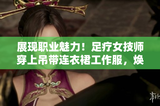 展现职业魅力!足疗女技师穿上吊带连衣裙工作服,焕发专业风采 展现职业魅力!足疗女技师穿上吊带连衣裙工作服,焕发专业风采