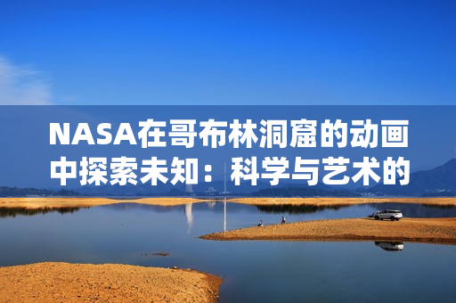 NASA在哥布林洞窟的动画中探索未知:科学与艺术的完美结合 NASA在哥布林洞窟的动画中探索未知:科学与艺术的完美结合