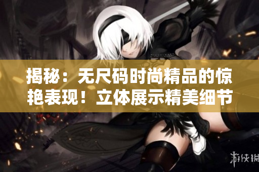 揭秘:无尺码时尚精品的惊艳表现!立体展示精美细节,体验全新时尚体验! 揭秘:无尺码时尚精品的惊艳表现!立体展示精美细节,体验全新时尚体验!