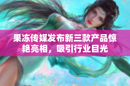 果冻传媒发布新三款产品惊艳亮相，吸引行业目光