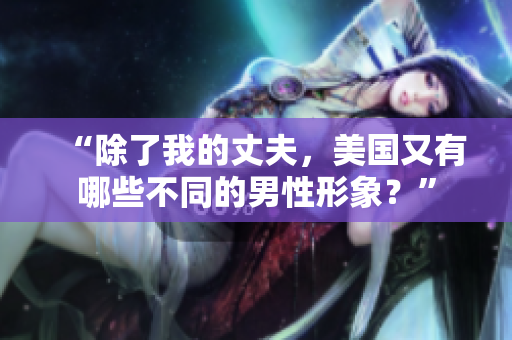 “除了我的丈夫,美国又有哪些不同的男性形象?” “除了我的丈夫,美国又有哪些不同的男性形象?”
