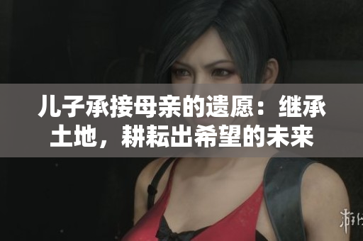 儿子承接母亲的遗愿：继承土地，耕耘出希望的未来