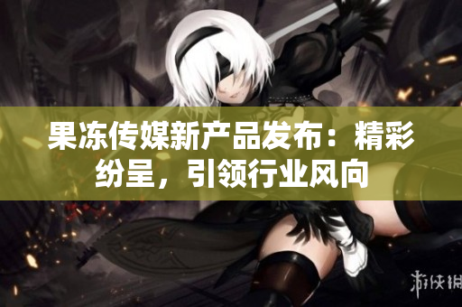 果冻传媒新产品发布：精彩纷呈，引领行业风向